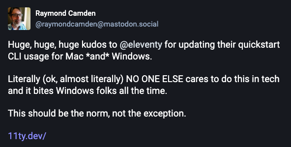 Huge, huge, huge kudos to @eleventy for updating their quickstart CLI usage for Mac and Windows. Literally (ok, almost literally) NO ONE ELSE cares to do this in tech and it bites Windows folks all the time. This should be the norm, not the exception.